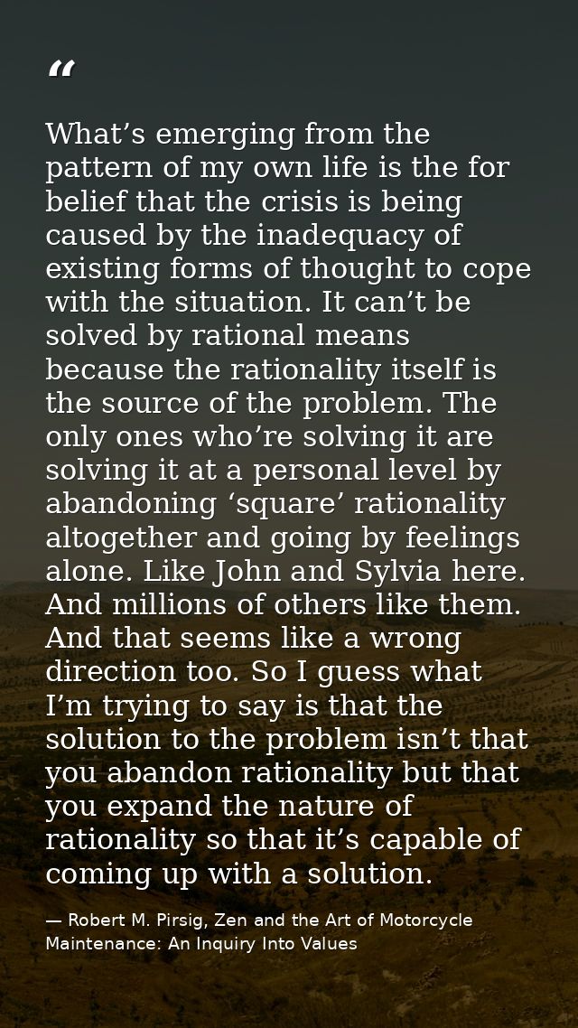What’s emerging from the pattern of my own life is the for belief that the crisis is being caused by the inadequacy of e — Robert M. Pirsig, Zen and the Art of Motorcycle Maintenance: An Inquiry Into Values