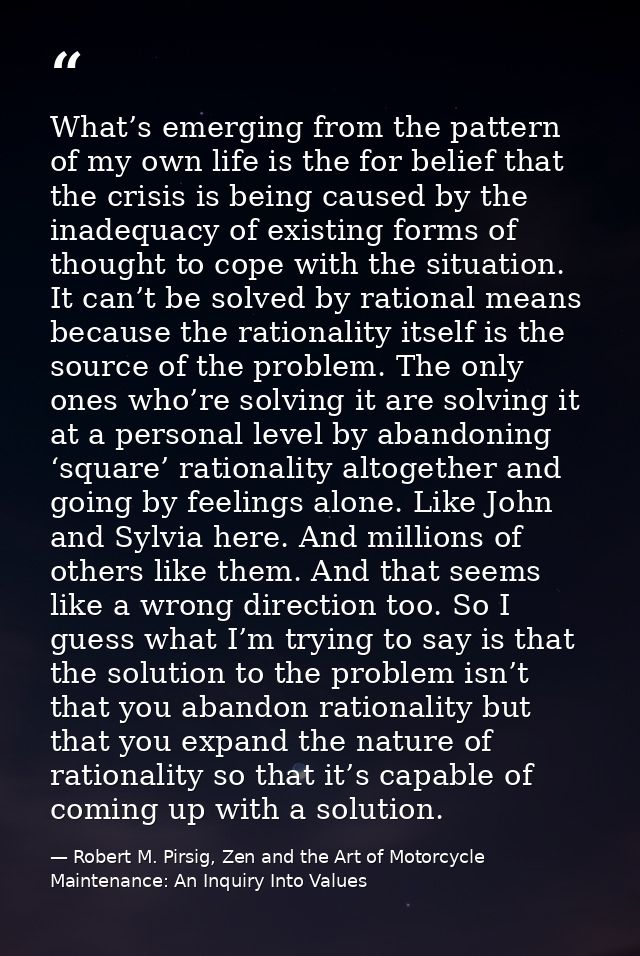 What’s emerging from the pattern of my own life is the for belief that the crisis is being caused by the inadequacy of e — Robert M. Pirsig, Zen and the Art of Motorcycle Maintenance: An Inquiry Into Values