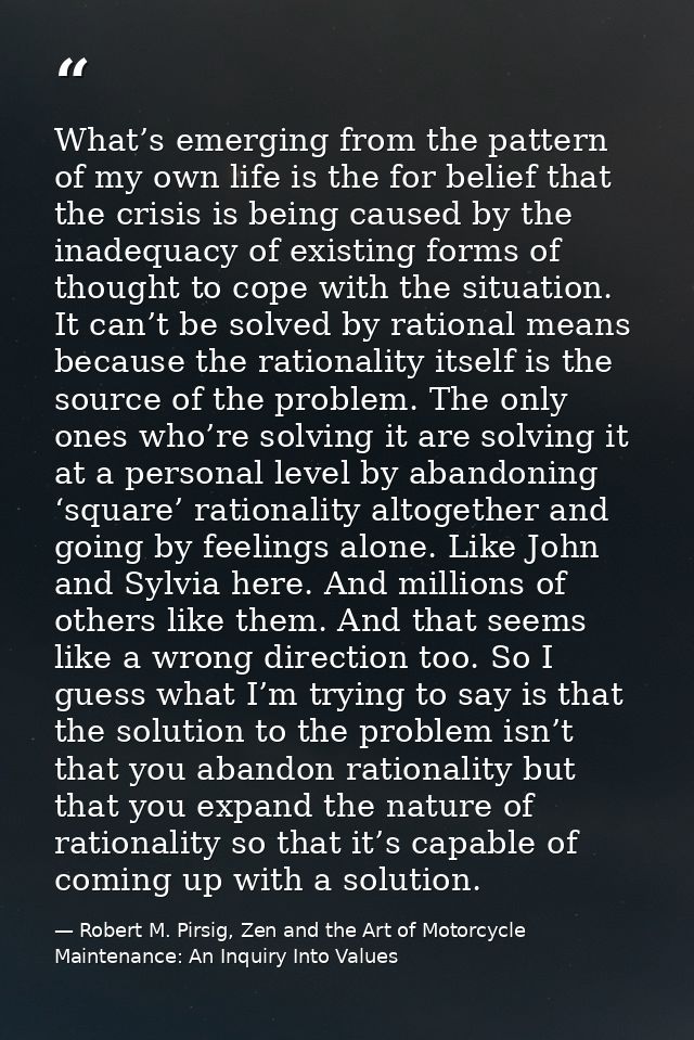 What’s emerging from the pattern of my own life is the for belief that the crisis is being caused by the inadequacy of e — Robert M. Pirsig, Zen and the Art of Motorcycle Maintenance: An Inquiry Into Values