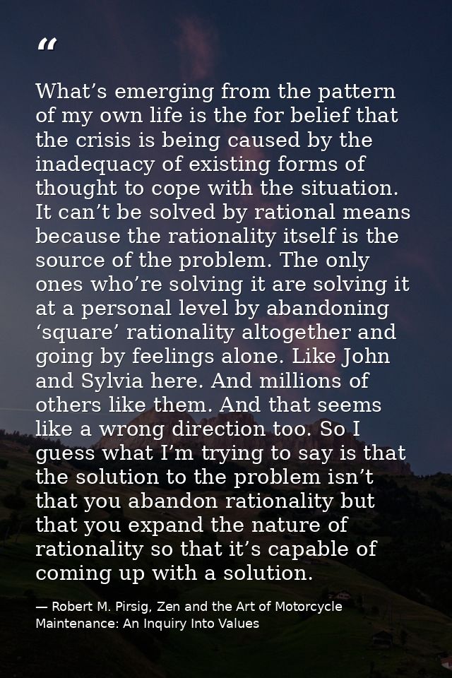 What’s emerging from the pattern of my own life is the for belief that the crisis is being caused by the inadequacy of e — Robert M. Pirsig, Zen and the Art of Motorcycle Maintenance: An Inquiry Into Values
