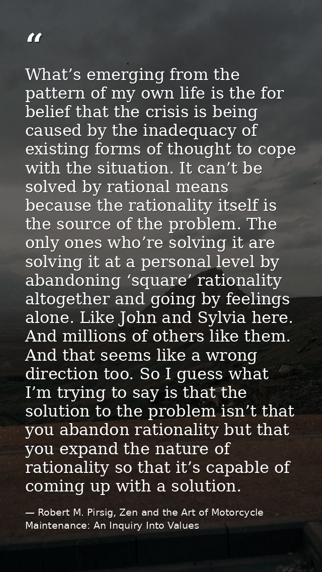 What’s emerging from the pattern of my own life is the for belief that the crisis is being caused by the inadequacy of e — Robert M. Pirsig, Zen and the Art of Motorcycle Maintenance: An Inquiry Into Values