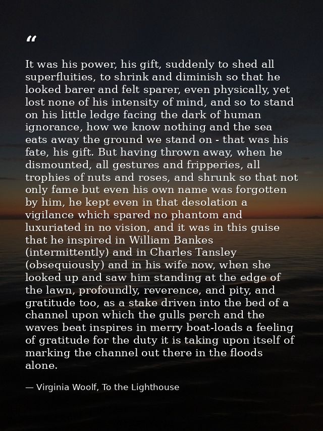 It was his power, his gift, suddenly to shed all superfluities, to shrink and diminish so that he looked barer and felt  — Virginia Woolf, To the Lighthouse