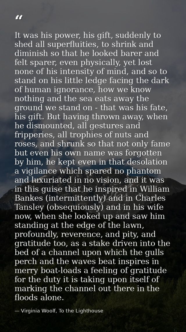 It was his power, his gift, suddenly to shed all superfluities, to shrink and diminish so that he looked barer and felt  — Virginia Woolf, To the Lighthouse