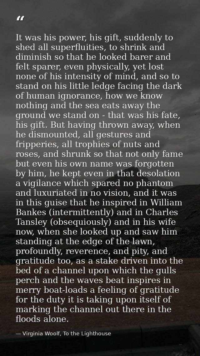 It was his power, his gift, suddenly to shed all superfluities, to shrink and diminish so that he looked barer and felt  — Virginia Woolf, To the Lighthouse