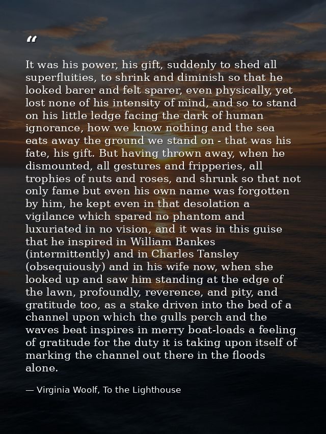 It was his power, his gift, suddenly to shed all superfluities, to shrink and diminish so that he looked barer and felt  — Virginia Woolf, To the Lighthouse