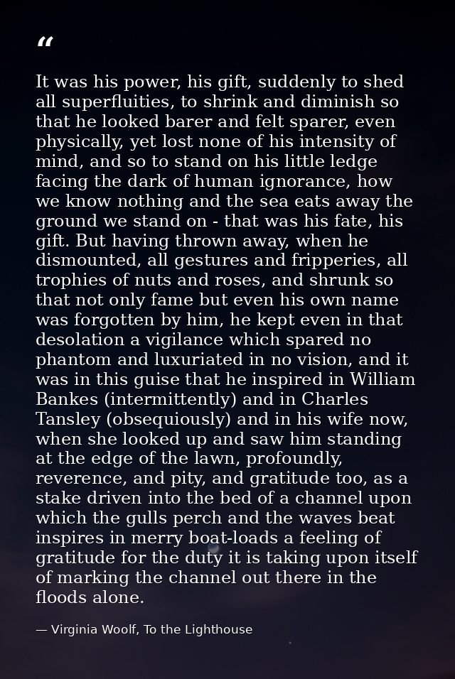 It was his power, his gift, suddenly to shed all superfluities, to shrink and diminish so that he looked barer and felt  — Virginia Woolf, To the Lighthouse
