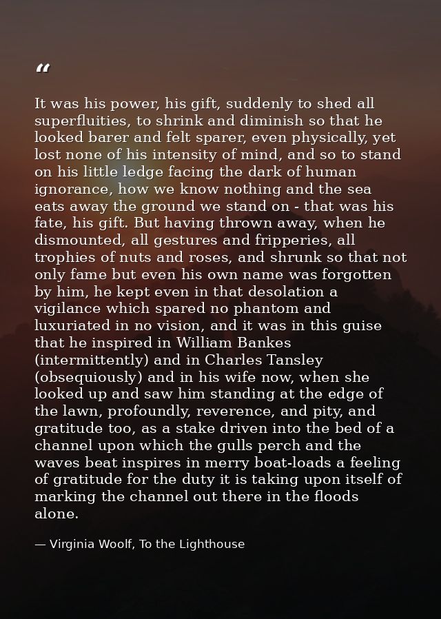 It was his power, his gift, suddenly to shed all superfluities, to shrink and diminish so that he looked barer and felt  — Virginia Woolf, To the Lighthouse