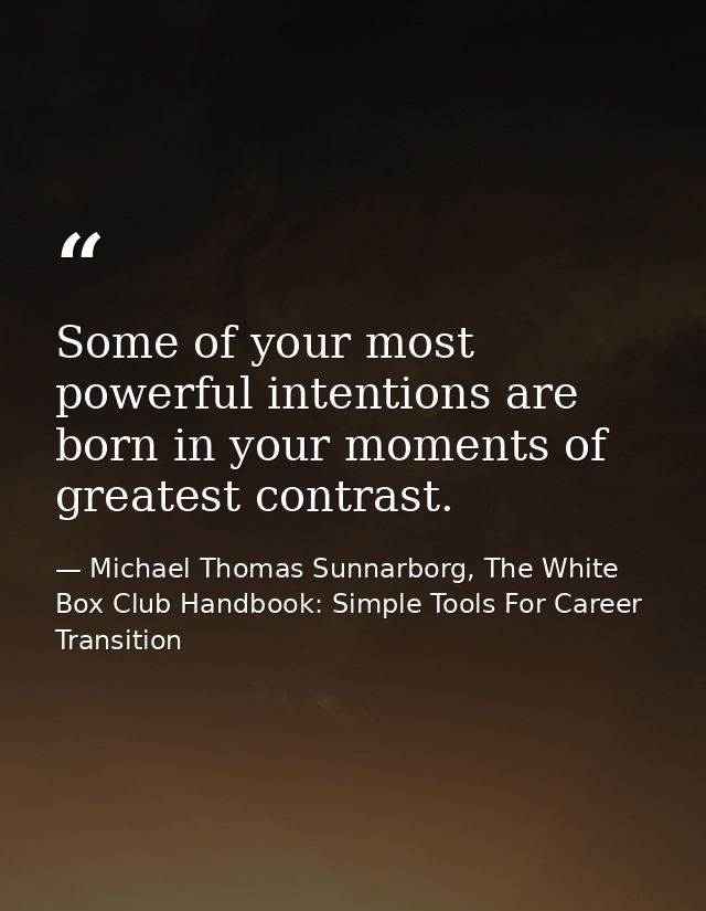 Some of your most powerful intentions are born in your moments of greatest contrast. — Michael Thomas Sunnarborg, The White Box Club Handbook: Simple Tools For Career Transition