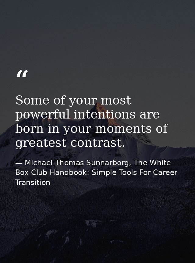 Some of your most powerful intentions are born in your moments of greatest contrast. — Michael Thomas Sunnarborg, The White Box Club Handbook: Simple Tools For Career Transition