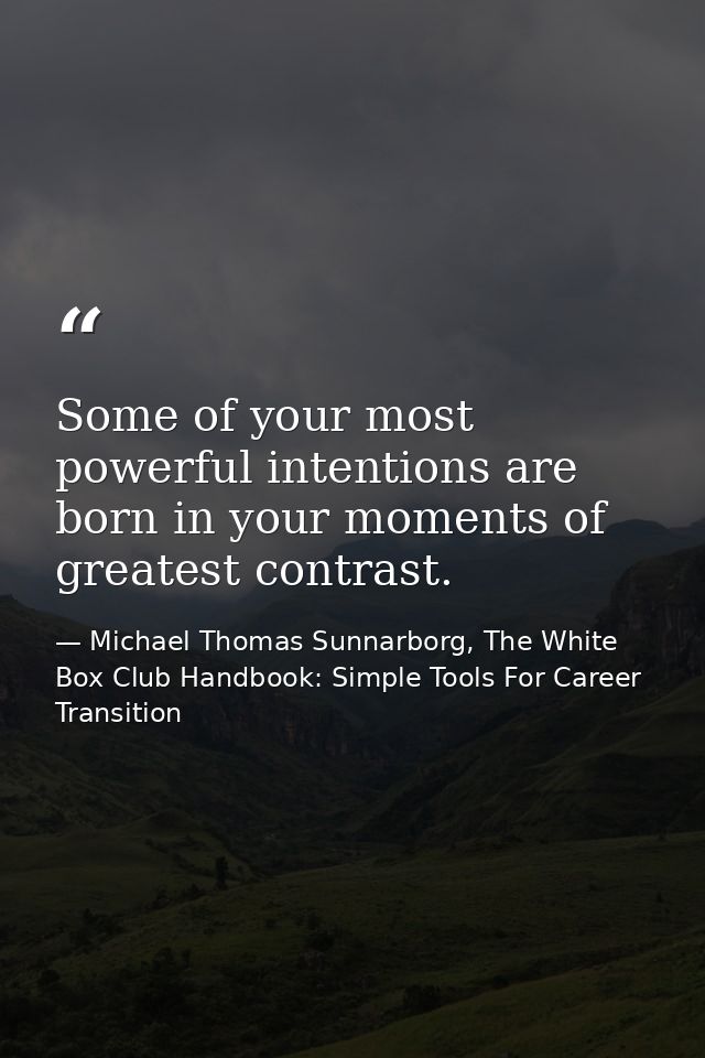 Some of your most powerful intentions are born in your moments of greatest contrast. — Michael Thomas Sunnarborg, The White Box Club Handbook: Simple Tools For Career Transition