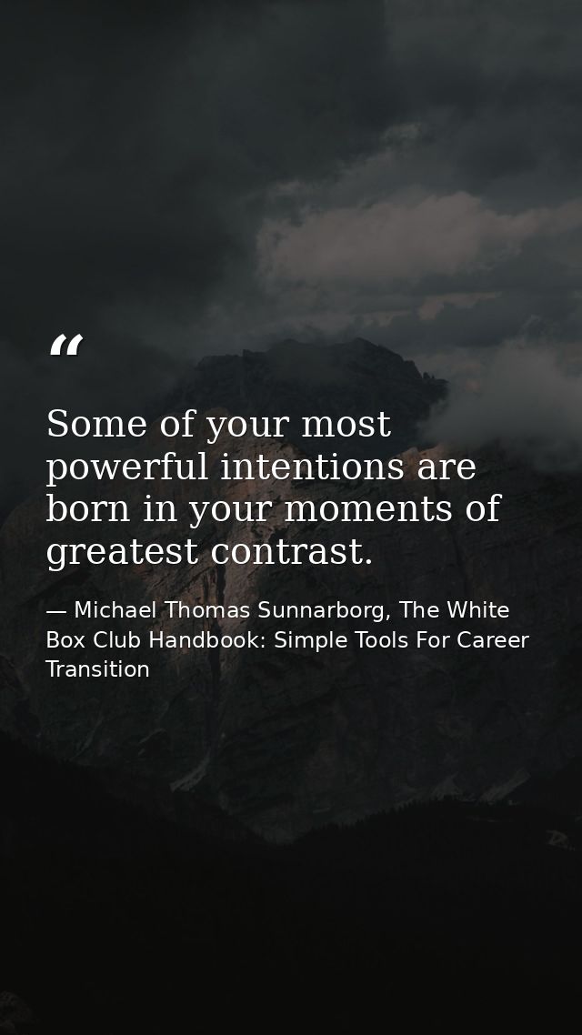 Some of your most powerful intentions are born in your moments of greatest contrast. — Michael Thomas Sunnarborg, The White Box Club Handbook: Simple Tools For Career Transition