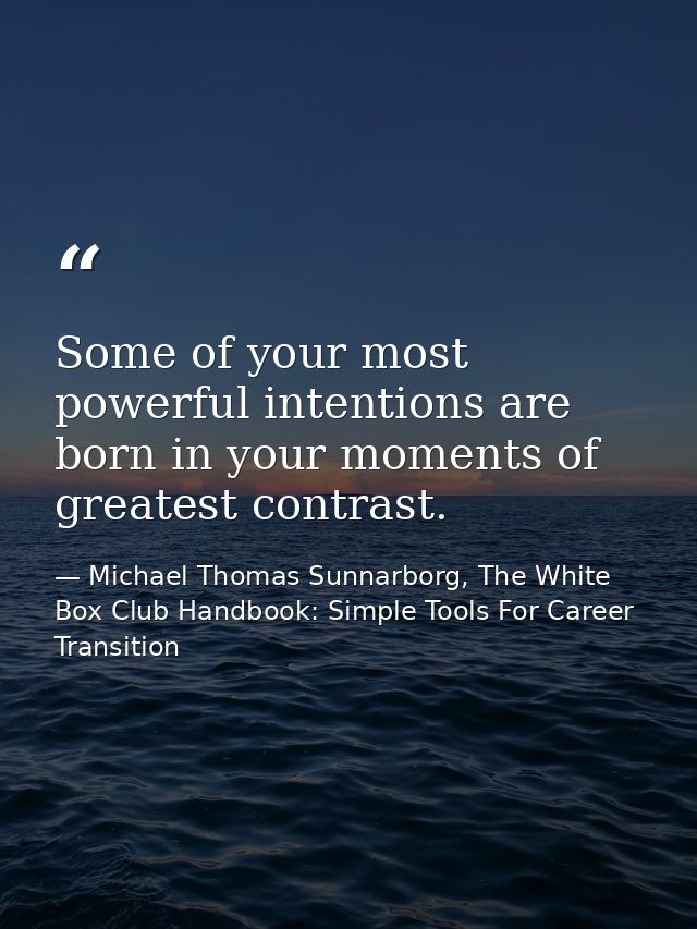 Some of your most powerful intentions are born in your moments of greatest contrast. — Michael Thomas Sunnarborg, The White Box Club Handbook: Simple Tools For Career Transition