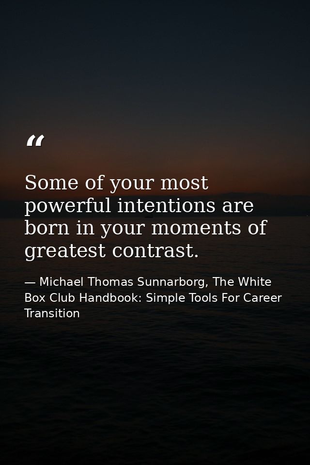 Some of your most powerful intentions are born in your moments of greatest contrast. — Michael Thomas Sunnarborg, The White Box Club Handbook: Simple Tools For Career Transition