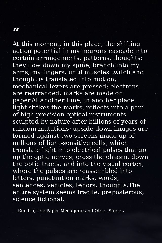 At this moment, in this place, the shifting action potential in my neurons cascade into certain arrangements, patterns,  — Ken Liu, The Paper Menagerie and Other Stories
