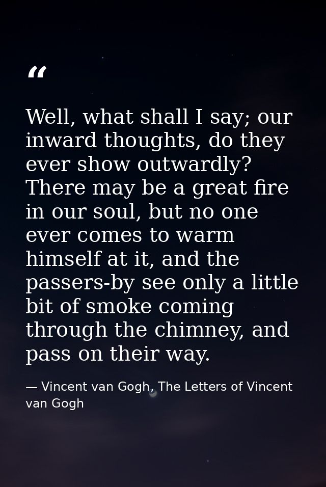 Well, what shall I say; our inward thoughts, do they ever show outwardly? There may be a great fire in our soul, but no  — Vincent van Gogh, The Letters of Vincent van Gogh