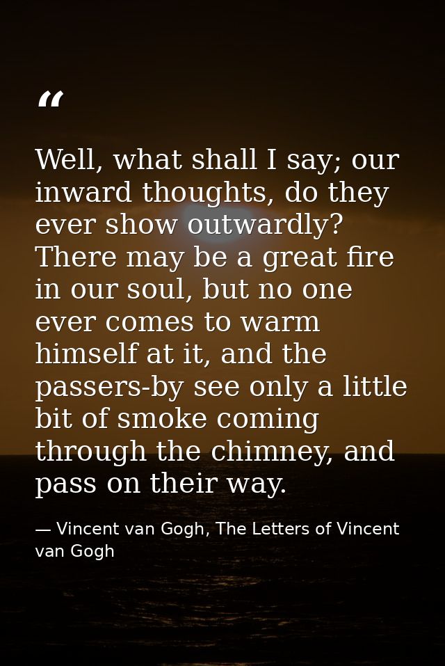 Well, what shall I say; our inward thoughts, do they ever show outwardly? There may be a great fire in our soul, but no  — Vincent van Gogh, The Letters of Vincent van Gogh