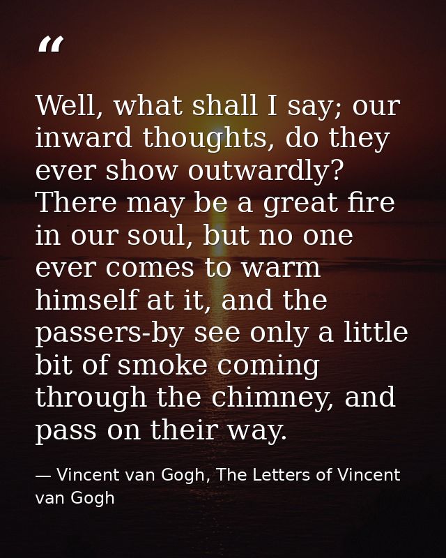 Well, what shall I say; our inward thoughts, do they ever show outwardly? There may be a great fire in our soul, but no  — Vincent van Gogh, The Letters of Vincent van Gogh
