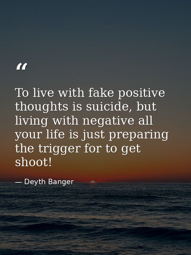 To live with fake positive thoughts is suicide, but living with negative all your life is just preparing the trigger for — Deyth Banger
