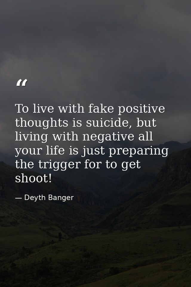 To live with fake positive thoughts is suicide, but living with negative all your life is just preparing the trigger for — Deyth Banger