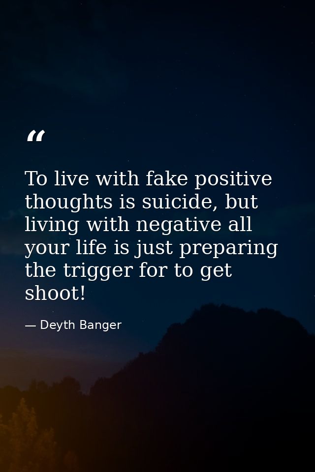 To live with fake positive thoughts is suicide, but living with negative all your life is just preparing the trigger for — Deyth Banger