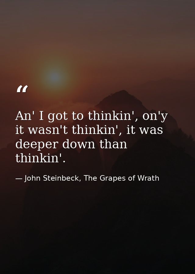 An' I got to thinkin', on'y it wasn't thinkin', it was deeper down than thinkin'. — John Steinbeck, The Grapes of Wrath