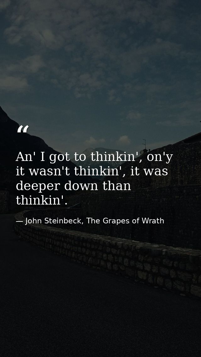 An' I got to thinkin', on'y it wasn't thinkin', it was deeper down than thinkin'. — John Steinbeck, The Grapes of Wrath