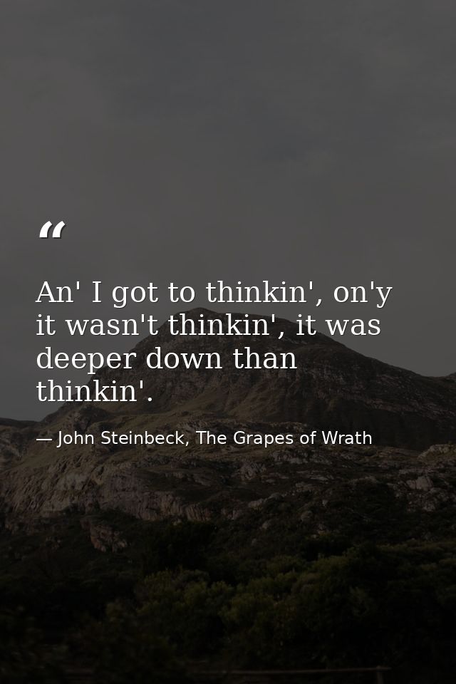 An' I got to thinkin', on'y it wasn't thinkin', it was deeper down than thinkin'. — John Steinbeck, The Grapes of Wrath