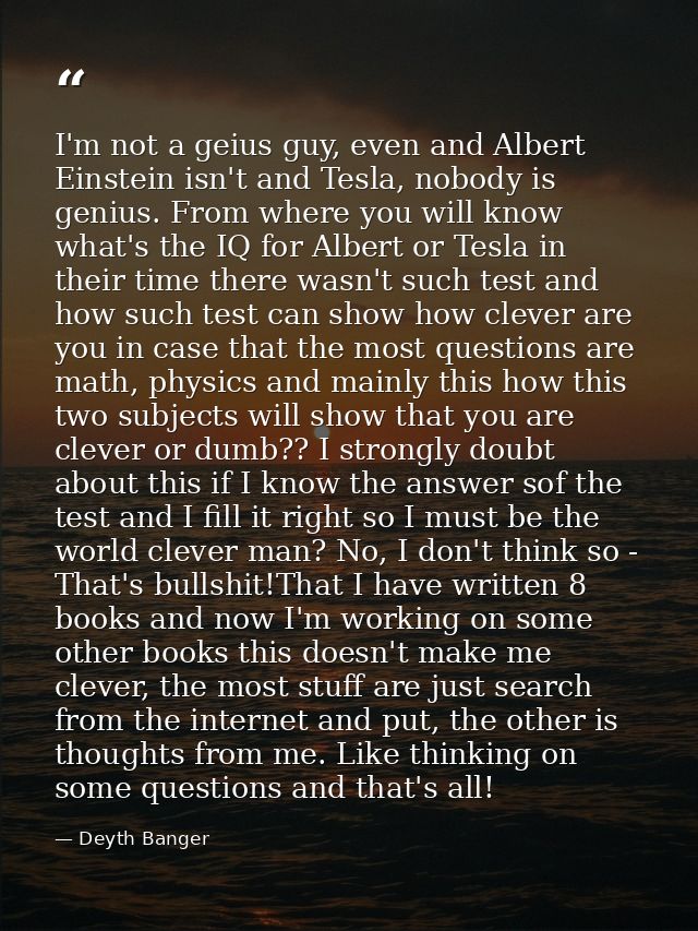 I'm not a geius guy, even and Albert Einstein isn't and Tesla, nobody is genius. From where you will know what's the IQ  — Deyth Banger
