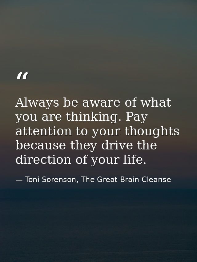 Always be aware of what you are thinking. Pay attention to your thoughts because they drive the direction of your life. — Toni Sorenson, The Great Brain Cleanse