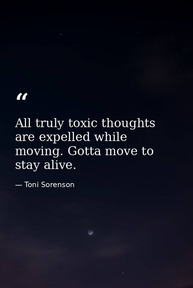 All truly toxic thoughts are expelled while moving. Gotta move to stay alive. — Toni Sorenson
