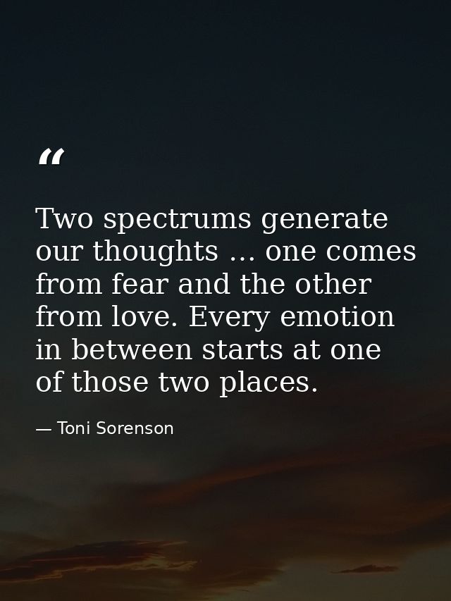 Two spectrums generate our thoughts … one comes from fear and the other from love. Every emotion in between starts at on — Toni Sorenson