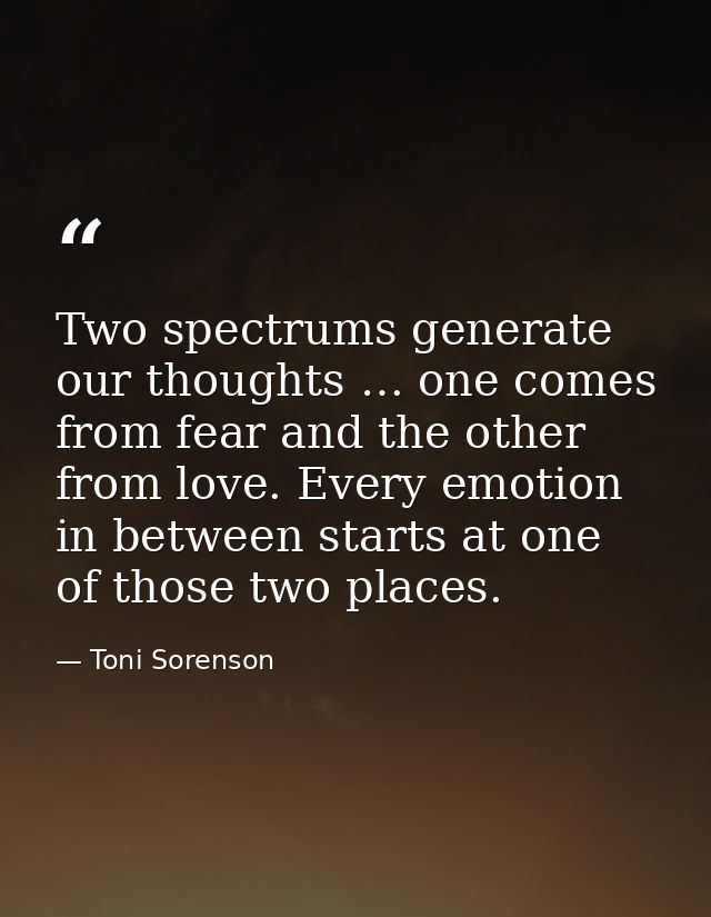 Two spectrums generate our thoughts … one comes from fear and the other from love. Every emotion in between starts at on — Toni Sorenson
