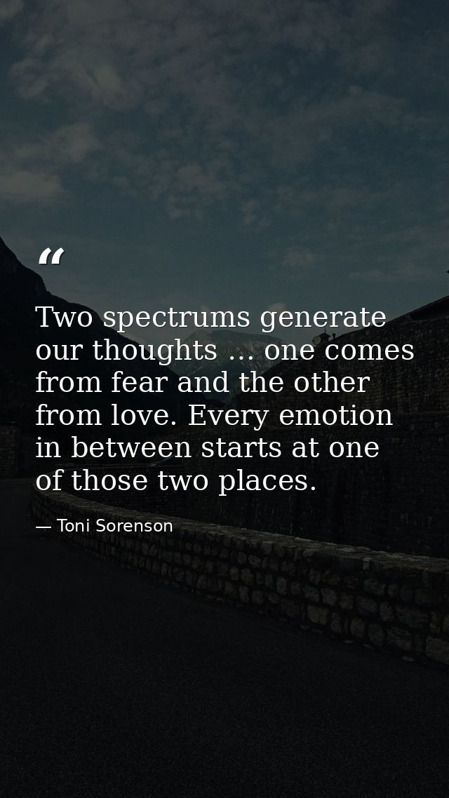 Two spectrums generate our thoughts … one comes from fear and the other from love. Every emotion in between starts at on — Toni Sorenson