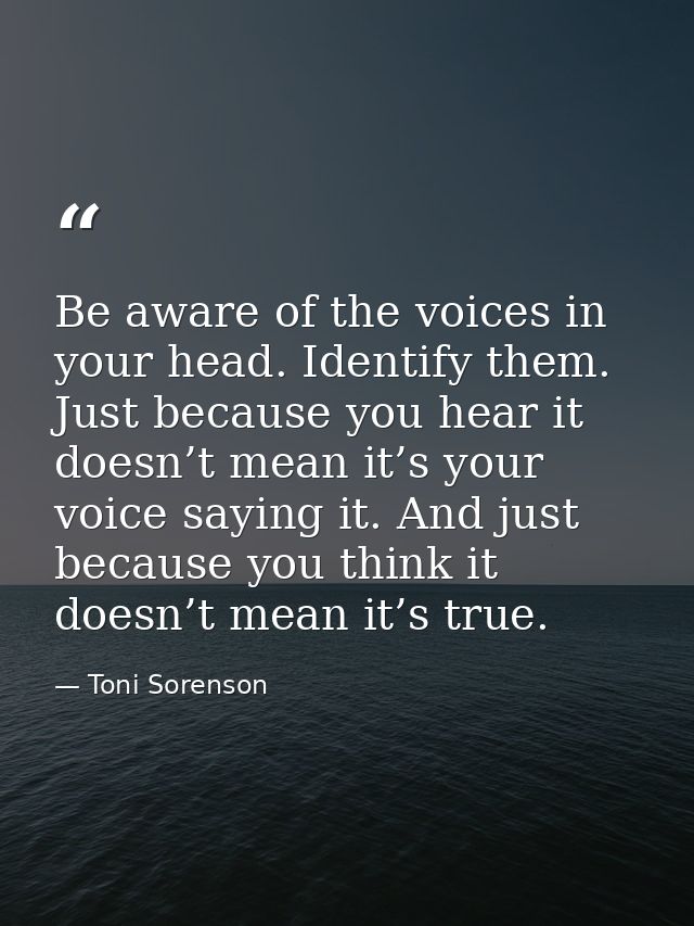 Be aware of the voices in your head. Identify them. Just because you hear it doesn’t mean it’s your voice saying it. And — Toni Sorenson