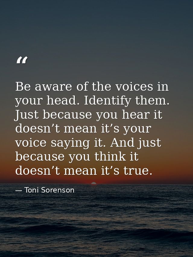 Be aware of the voices in your head. Identify them. Just because you hear it doesn’t mean it’s your voice saying it. And — Toni Sorenson