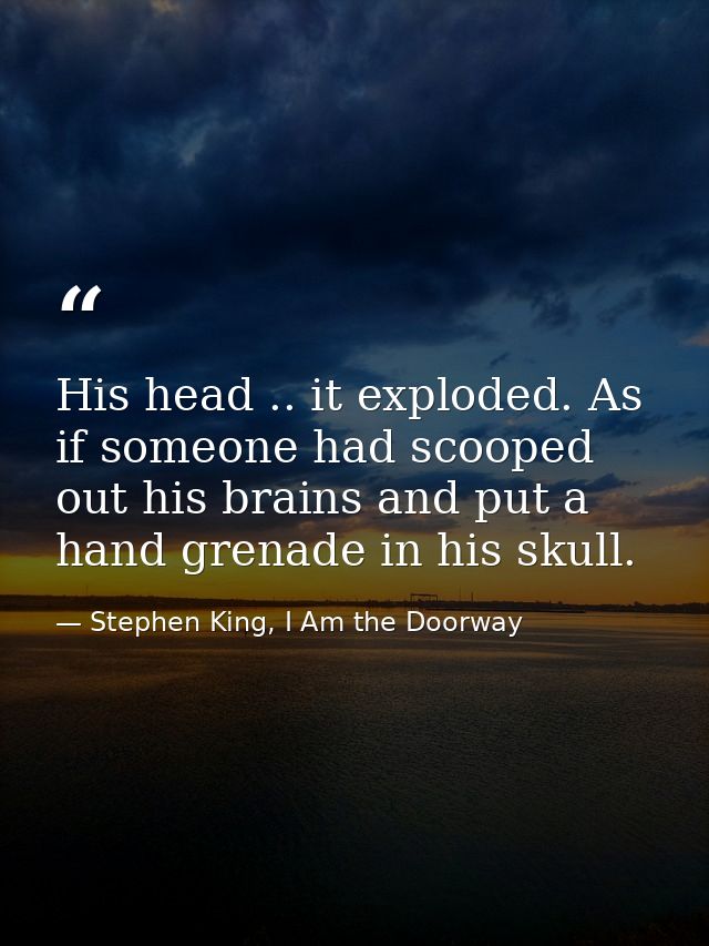 His head .. it exploded. As if someone had scooped out his brains and put a hand grenade in his skull. — Stephen King, I Am the Doorway
