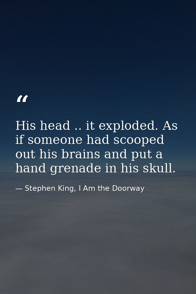 His head .. it exploded. As if someone had scooped out his brains and put a hand grenade in his skull. — Stephen King, I Am the Doorway
