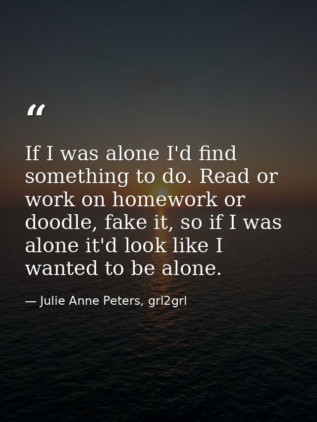 If I was alone I'd find something to do. Read or work on homework or doodle, fake it, so if I was alone it'd look like I — Julie Anne Peters, grl2grl