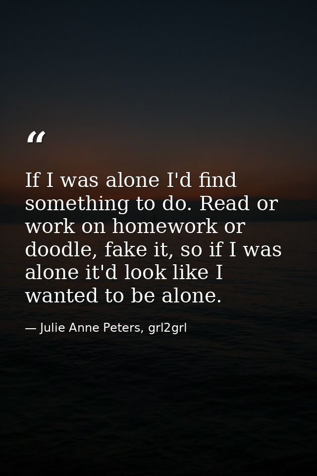 If I was alone I'd find something to do. Read or work on homework or doodle, fake it, so if I was alone it'd look like I — Julie Anne Peters, grl2grl