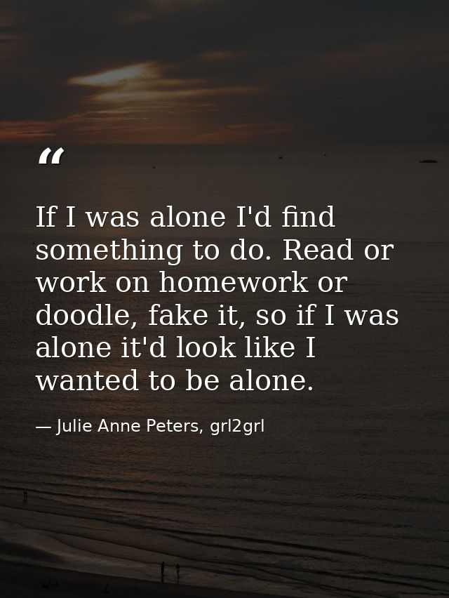 If I was alone I'd find something to do. Read or work on homework or doodle, fake it, so if I was alone it'd look like I — Julie Anne Peters, grl2grl