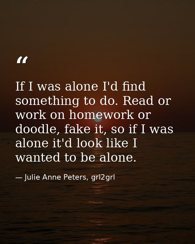 If I was alone I'd find something to do. Read or work on homework or doodle, fake it, so if I was alone it'd look like I — Julie Anne Peters, grl2grl