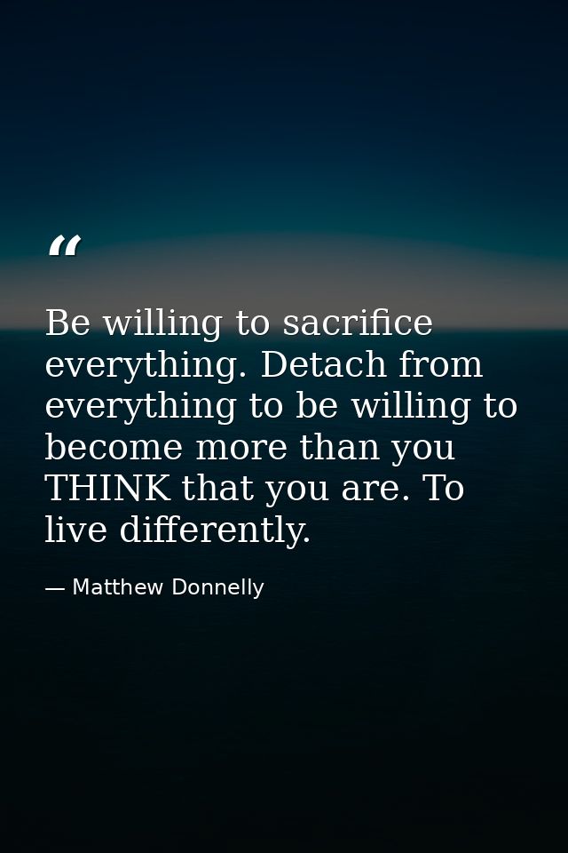 Be willing to sacrifice everything. Detach from everything to be willing to become more than you THINK that you are. To  — Matthew Donnelly