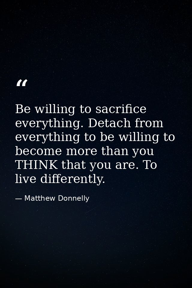 Be willing to sacrifice everything. Detach from everything to be willing to become more than you THINK that you are. To  — Matthew Donnelly