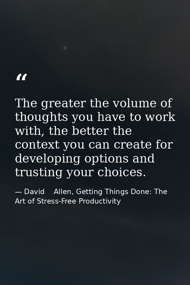 The greater the volume of thoughts you have to work with, the better the context you can create for developing options a — David    Allen, Getting Things Done: The Art of Stress-Free Productivity