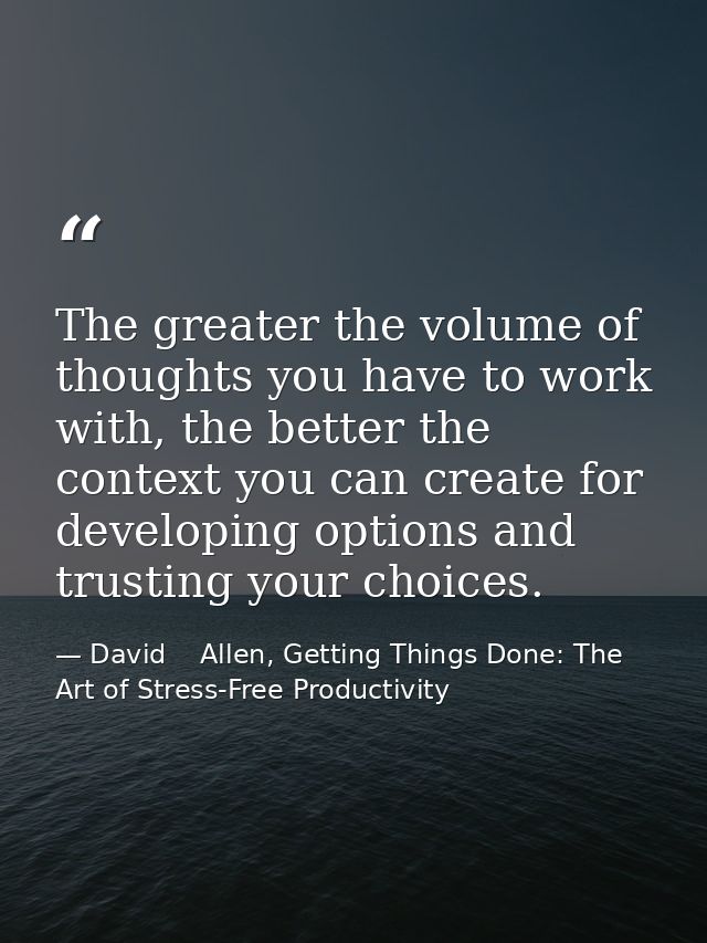 The greater the volume of thoughts you have to work with, the better the context you can create for developing options a — David    Allen, Getting Things Done: The Art of Stress-Free Productivity