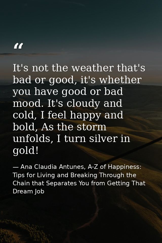 It's not the weather that's bad or good, it's whether you have good or bad mood. It's cloudy and cold, I feel happy and  — Ana Claudia Antunes, A-Z of Happiness: Tips for Living and Breaking Through the Chain that Separates You from Getting That Dream Job