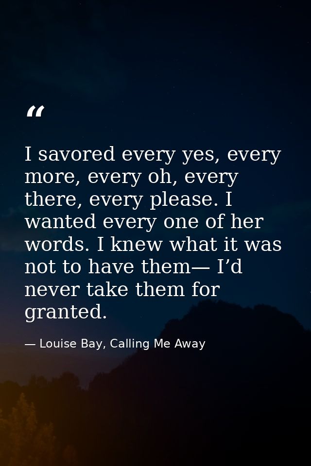 I savored every yes, every more, every oh, every there, every please. I wanted every one of her words. I knew what it wa — Louise Bay, Calling Me Away