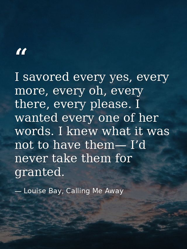 I savored every yes, every more, every oh, every there, every please. I wanted every one of her words. I knew what it wa — Louise Bay, Calling Me Away