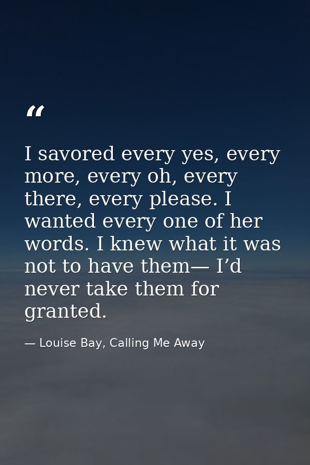 I savored every yes, every more, every oh, every there, every please. I wanted every one of her words. I knew what it wa — Louise Bay, Calling Me Away