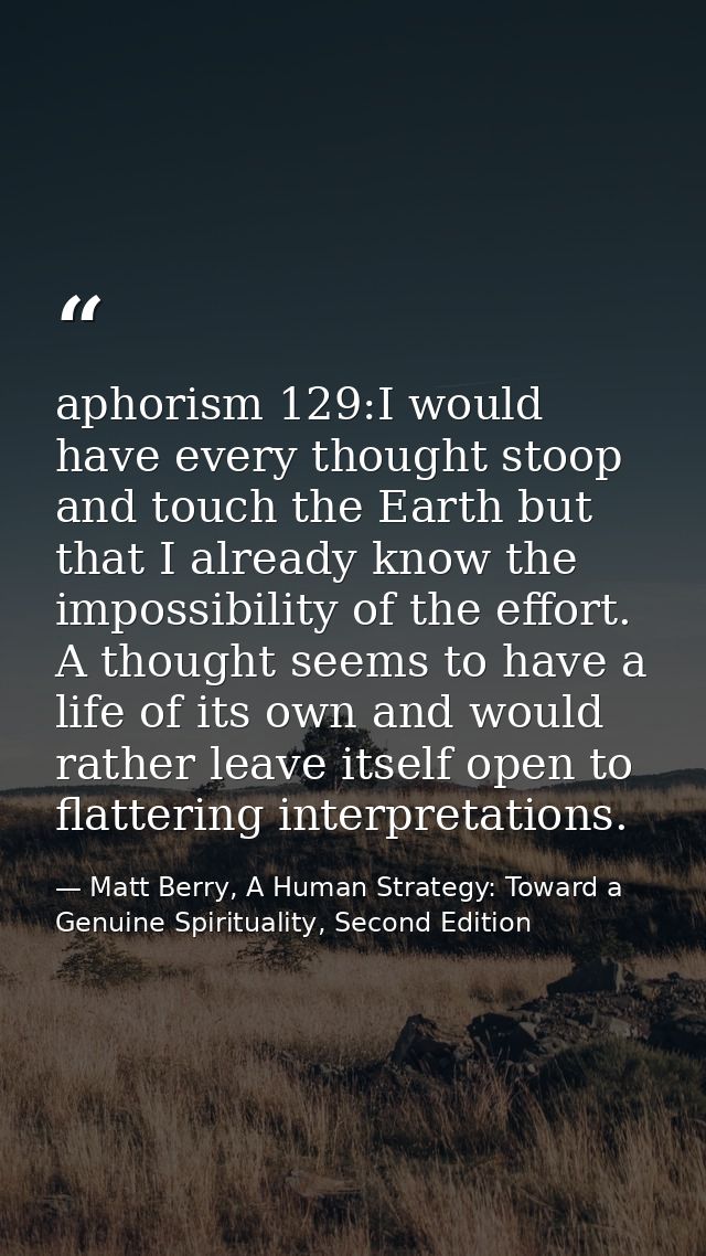 aphorism 129:I would have every thought stoop and touch the Earth but that I already know the impossibility of the effor — Matt Berry, A Human Strategy: Toward a Genuine Spirituality, Second Edition